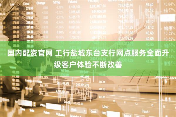 国内配资官网 工行盐城东台支行网点服务全面升级客户体验不断改善