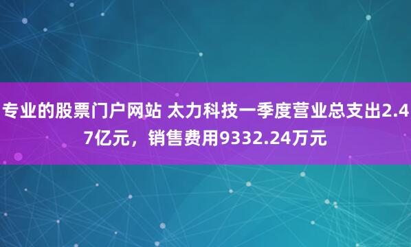 专业的股票门户网站 太力科技一季度营业总支出2.47亿元，销售费用9332.24万元