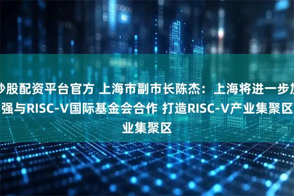 炒股配资平台官方 上海市副市长陈杰：上海将进一步加强与RISC-V国际基金会合作 打造RISC-V产业集聚区