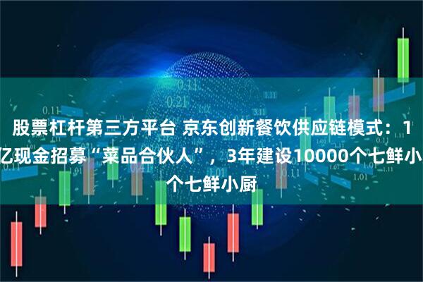 股票杠杆第三方平台 京东创新餐饮供应链模式：10亿现金招募“菜品合伙人”，3年建设10000个七鲜小厨
