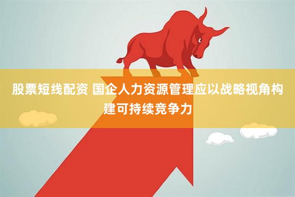 股票短线配资 国企人力资源管理应以战略视角构建可持续竞争力