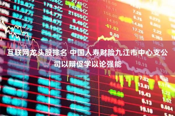 互联网龙头股排名 中国人寿财险九江市中心支公司以辩促学以论强能