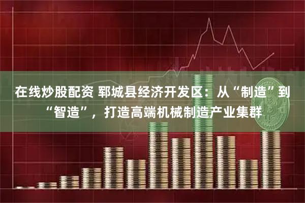 在线炒股配资 郓城县经济开发区：从“制造”到“智造”，打造高端机械制造产业集群