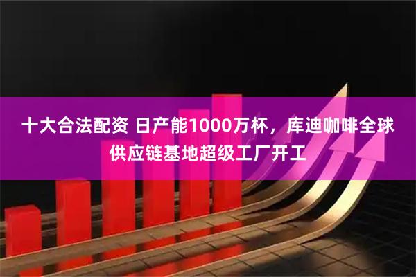 十大合法配资 日产能1000万杯，库迪咖啡全球供应链基地超级工厂开工