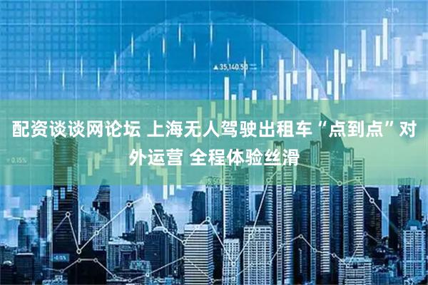 配资谈谈网论坛 上海无人驾驶出租车“点到点”对外运营 全程体验丝滑