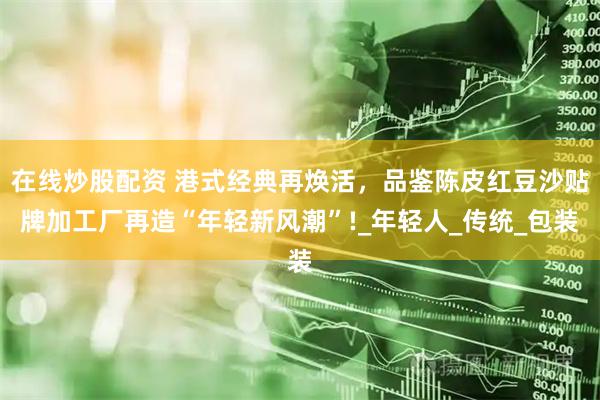 在线炒股配资 港式经典再焕活，品鉴陈皮红豆沙贴牌加工厂再造“年轻新风潮”!_年轻人_传统_包装