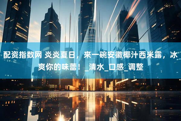 配资指数网 炎炎夏日，来一碗安徽椰汁西米露，冰爽你的味蕾！_清水_口感_调整