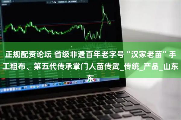 正规配资论坛 省级非遗百年老字号“汉家老苗”手工粗布、第五代传承掌门人苗传武_传统_产品_山东