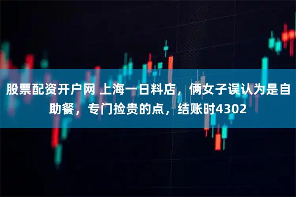 股票配资开户网 上海一日料店，俩女子误认为是自助餐，专门捡贵的点，结账时4302