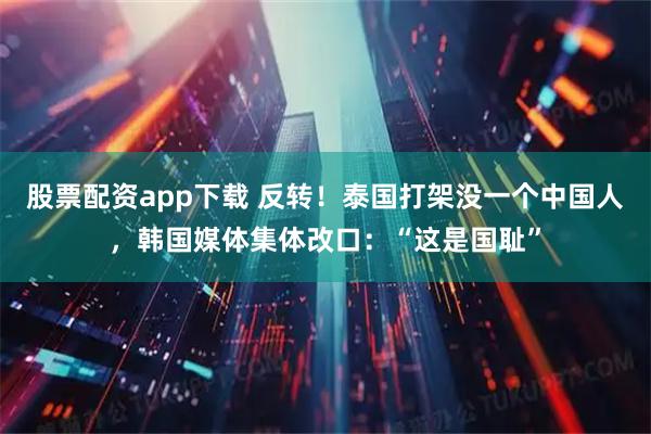 股票配资app下载 反转！泰国打架没一个中国人，韩国媒体集体改口：“这是国耻”
