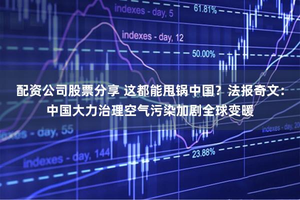配资公司股票分享 这都能甩锅中国？法报奇文：中国大力治理空气污染加剧全球变暖