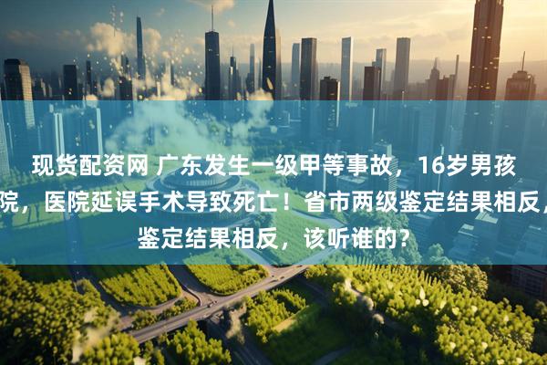 现货配资网 广东发生一级甲等事故，16岁男孩胃肠疾病住院，医院延误手术导致死亡！省市两级鉴定结果相反，该听谁的？