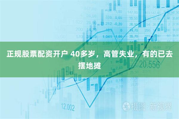 正规股票配资开户 40多岁，高管失业，有的已去摆地摊
