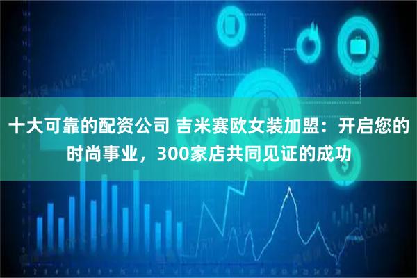 十大可靠的配资公司 吉米赛欧女装加盟：开启您的时尚事业，300家店共同见证的成功