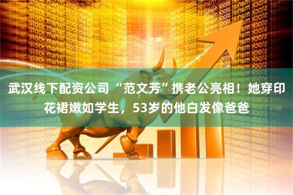 武汉线下配资公司 “范文芳”携老公亮相！她穿印花裙嫩如学生，53岁的他白发像爸爸