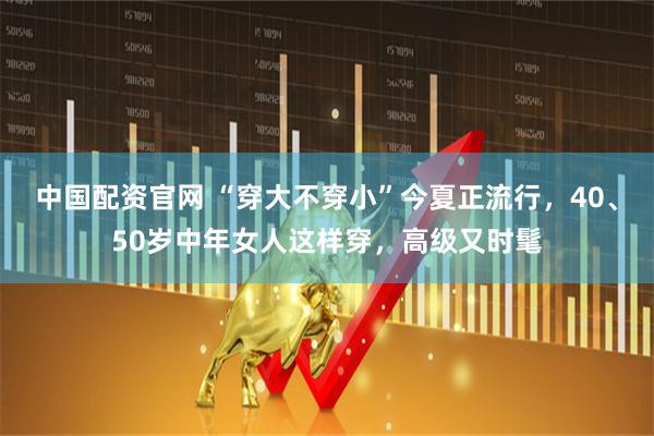 中国配资官网 “穿大不穿小”今夏正流行，40、50岁中年女人这样穿，高级又时髦