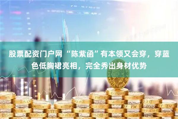 股票配资门户网 “陈紫函”有本领又会穿，穿蓝色低胸裙亮相，完全秀出身材优势