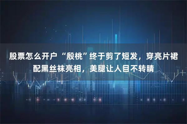 股票怎么开户 “殷桃”终于剪了短发，穿亮片裙配黑丝袜亮相，美腿让人目不转睛