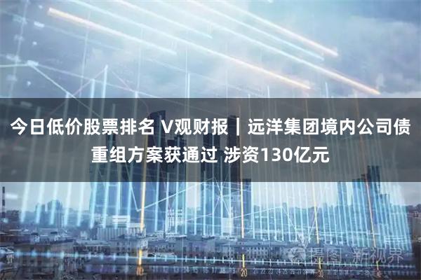 今日低价股票排名 V观财报｜远洋集团境内公司债重组方案获通过 涉资130亿元