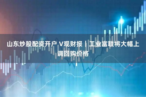 山东炒股配资开户 V观财报｜工业富联将大幅上调回购价格