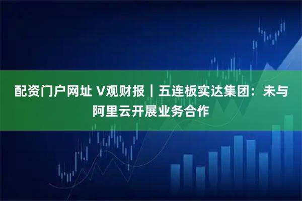 配资门户网址 V观财报｜五连板实达集团：未与阿里云开展业务合作
