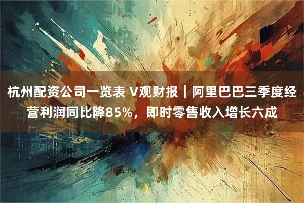 杭州配资公司一览表 V观财报｜阿里巴巴三季度经营利润同比降85%，即时零售收入增长六成