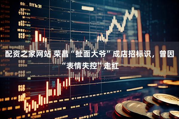 配资之家网站 荣昌“扯面大爷”成店招标识，曾因“表情失控”走红