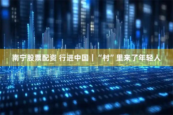 南宁股票配资 行进中国｜“村”里来了年轻人