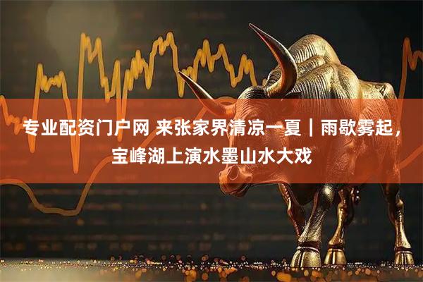 专业配资门户网 来张家界清凉一夏｜雨歇雾起，宝峰湖上演水墨山水大戏